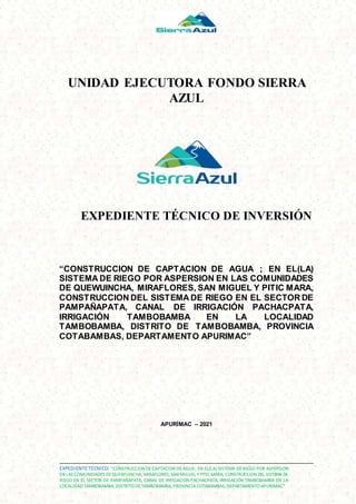 EXPEDIENTE TÉCNICO: “CONSTRUCCION DECAPTACION DEAGUA; EN EL(LA) SISTEMA DERIEGO POR ASPERSION
EN LAS COMUNIDADES DEQUEWUINCHA, MIRAFLORES, SAN MIGUEL YPITIC MARA, CONSTRUCCION DEL SISTEMADE
RIEGO EN EL SECTOR DE PAMPAÑAPATA, CANAL DE IRRIGACIÓN PACHACPATA, IRRIGACIÓN TAMBOBAMBA EN LA
LOCALIDAD TAMBOBAMBA, DISTRITO DETAMBOBAMBA, PROVINCIACOTABAMBAS, DEPARTAMENTO APURIMAC”
UNIDAD EJECUTORA FONDO SIERRA
AZUL
EXPEDIENTE TÉCNICO DE INVERSIÓN
“CONSTRUCCION DE CAPTACION DE AGUA ; EN EL(LA)
SISTEMA DE RIEGO POR ASPERSION EN LAS COMUNIDADES
DE QUEWUINCHA, MIRAFLORES, SAN MIGUEL Y PITIC MARA,
CONSTRUCCION DEL SISTEMA DE RIEGO EN EL SECTOR DE
PAMPAÑAPATA, CANAL DE IRRIGACIÓN PACHACPATA,
IRRIGACIÓN TAMBOBAMBA EN LA LOCALIDAD
TAMBOBAMBA, DISTRITO DE TAMBOBAMBA, PROVINCIA
COTABAMBAS, DEPARTAMENTO APURIMAC”
APURÍMAC – 2021
 