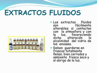 EXTRACTOS FLUIDOS
 Los extractos fluidos
son fácilmente
alterables si contactan
con la atmosfera y con
la luz, favoreciendo
dicha alteración la
alcalinidad del vidrio de
los envases.
 Deben guardarse en
frascos totalmente
llenos, bien cerrados y
ambiente fresco seco y
al abrigo de la luz.
 