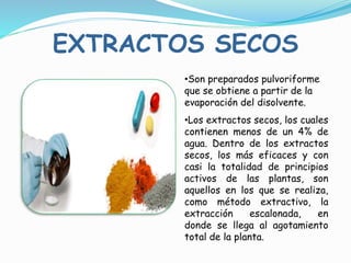•Son preparados pulvoriforme
que se obtiene a partir de la
evaporación del disolvente.
•Los extractos secos, los cuales
contienen menos de un 4% de
agua. Dentro de los extractos
secos, los más eficaces y con
casi la totalidad de principios
activos de las plantas, son
aquellos en los que se realiza,
como método extractivo, la
extracción escalonada, en
donde se llega al agotamiento
total de la planta.
EXTRACTOS SECOS
 