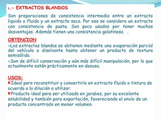 1.- EXTRACTOS BLANDOS
Son preparaciones de consistencia intermedia entre un extracto
liquido o fluido y un extracto seco. Por eso se considera un extracto
con consistencia de pasta. Son poco usados por tener muchas
desventajas. Además tienen una consistencia gelatinosa .
OBTENCION
Los extractos blandos se obtienen mediante una evaporación parcial
del vehículo o disolvente hasta obtener un producto de textura
semisólida.
Son de difícil conservación y aún más difícil manipulación, por lo que
actualmente están prácticamente en desuso.
USOS:
Ideal para reconstituir y convertirlo en extracto fluido o tintura de
acuerdo a la dilución a utilizar.
Producto ideal para ser utilizado en jarabes, por su excelente
solubilidad y también para exportación, favoreciendo el envío de un
producto concentrado en menor volumen.
 