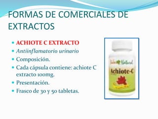 FORMAS DE COMERCIALES DE
EXTRACTOS
 ACHIOTE C EXTRACTO
 Antiinflamatorio urinario
 Composición.
 Cada cápsula contiene: achiote C
extracto 100mg.
 Presentación.
 Frasco de 30 y 50 tabletas.
 