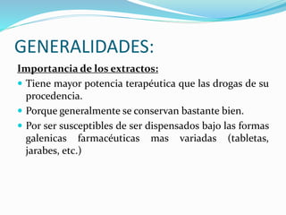 GENERALIDADES:
Importancia de los extractos:
 Tiene mayor potencia terapéutica que las drogas de su
procedencia.
 Porque generalmente se conservan bastante bien.
 Por ser susceptibles de ser dispensados bajo las formas
galenicas farmacéuticas mas variadas (tabletas,
jarabes, etc.)
 