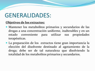 GENERALIDADES:
Objetivos de los extractos:
 Mantener los metabolitos primarios y secundarios de las
drogas a una concentración uniforme, inalterables y en un
estado conveniente para utilizar sus propiedades
terapéuticas.
 La preparación de los extractos tiene gran importancia la
elección del disolvente destinado al agotamiento de la
droga; debe ser de tal naturaleza que disolviendo la
totalidad de los metabolitos primarios y secundarios.
 