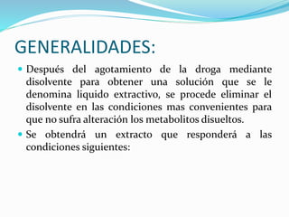 GENERALIDADES:
 Después del agotamiento de la droga mediante
disolvente para obtener una solución que se le
denomina liquido extractivo, se procede eliminar el
disolvente en las condiciones mas convenientes para
que no sufra alteración los metabolitos disueltos.
 Se obtendrá un extracto que responderá a las
condiciones siguientes:
 