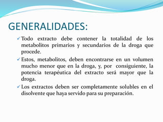 GENERALIDADES:
 Todo extracto debe contener la totalidad de los
metabolitos primarios y secundarios de la droga que
procede.
 Estos, metabolitos, deben encontrarse en un volumen
mucho menor que en la droga, y, por consiguiente, la
potencia terapéutica del extracto será mayor que la
droga.
 Los extractos deben ser completamente solubles en el
disolvente que haya servido para su preparación.
 