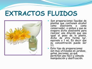 EXTRACTOS FLUIDOS
 Son preparaciones líquidas de
plantas que contienen alcohol
como disolvente o como
conservador, o ambos y que se
evapora dicho disolvente para
realizar una dilución que sea
igual al peso de la planta,
dicho de otra forma 1gr.
equivale a 1 ml. Es decir que
su concentración puede ser
1:1.
 Este tipo de preparaciones
son muy utilizadas en jarabes,
gotas, pociones, ya que
permiten una fácil y cómoda
manipulación y dosificación.
 