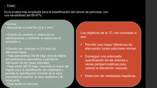 • TCMC:
Es la prueba más empleada para la estadificación del cáncer de páncreas, con
una sensibilidad del 89-97%.
Técnica:
• Adquisición a corte fino (0,5-1 mm).
• Estudio sin contrate iv: detección de
calcificaciones y confirmar el realce tras el
contraste iv.
• Estudio con contraste iv (3-5 ml/s) en
diferentes fases:
◦ Fase pancreática (40-50 seg): pico de realce
del parénquima pancreático y permite la
valoración de los vasos arteriales.
◦ Fase portal (60-70 seg): maximiza el realce del
hígado para la identificación de metástasis y
permite la opacificación correcta de la vena
mesentérica superior, la vena esplénica y la
vena porta.
◦ Fase tardía (4 minutos).
Los objetivos de la TC con contraste iv
son:
 Permitir una mayor diferencia de
atenuación tumor-páncreas normal.
 Conseguir una adecuada
opacificación de las arterias y
venas peripancreáticas para
valorar la afectación vascular.
 Detección de metástasis hepáticas.
 