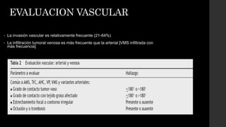 EVALUACION VASCULAR
• La invasión vascular es relativamente frecuente (21-64%)
• La infiltración tumoral venosa es más frecuente que la arterial [VMS infiltrada con
más frecuencia]
 