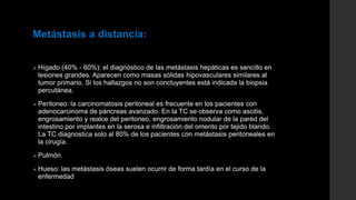 Metástasis a distancia:
 Hígado (40% - 60%): el diagnóstico de las metástasis hepáticas es sencillo en
lesiones grandes. Aparecen como masas sólidas hipovasculares similares al
tumor primario. Si los hallazgos no son concluyentes está indicada la biopsia
percutánea.
 Peritoneo: la carcinomatosis peritoneal es frecuente en los pacientes con
adenocarcinoma de páncreas avanzado. En la TC se observa como ascitis,
engrosamiento y realce del peritoneo, engrosamiento nodular de la pared del
intestino por implantes en la serosa e infiltración del omento por tejido blando.
La TC diagnostica solo al 80% de los pacientes con metástasis peritoneales en
la cirugía.
 Pulmón.
 Hueso: las metástasis óseas suelen ocurrir de forma tardía en el curso de la
enfermedad
 