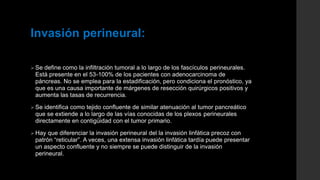 Invasión perineural:
 Se define como la infiltración tumoral a lo largo de los fascículos perineurales.
Está presente en el 53-100% de los pacientes con adenocarcinoma de
páncreas. No se emplea para la estadificación, pero condiciona el pronóstico, ya
que es una causa importante de márgenes de resección quirúrgicos positivos y
aumenta las tasas de recurrencia.
 Se identifica como tejido confluente de similar atenuación al tumor pancreático
que se extiende a lo largo de las vías conocidas de los plexos perineurales
directamente en contigüidad con el tumor primario.
 Hay que diferenciar la invasión perineural del la invasión linfática precoz con
patrón “reticular”. A veces, una extensa invasión linfática tardía puede presentar
un aspecto confluente y no siempre se puede distinguir de la invasión
perineural.
 