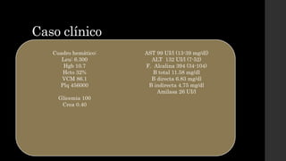 Caso clínico
• Exploración física:
Sv TA 110/70 mmhg FC 88 lpm FR 18 rpm T 37 °C
Piel y mucosas: tinte ictérico generalizado
Cardio-pulmonar: sin alteraciones
Abdomen: dolor a la palpación en hipocondrio derecho y epigastrio, sin signos
de irritación peritoneal.
Neurológico sin alteraciones
Cuadro hemático:
Leu: 6.300
Hgb 10.7
Hcto 32%
VCM 86.1
Plq 456000
Glicemia 100
Crea 0.40
AST 99 UI/l (13-39 mg/dl)
ALT 132 UI/l (7-52)
F. Alcalina 394 (34-104)
B total 11.58 mg/dl
B directa 6.83 mg/dl
B indirecta 4.75 mg/dl
Amilasa 26 UI/l
 