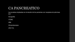CA PANCREATICO
Las pruebas empleadas en el estudio de los pacientes con neoplasia de páncreas
son:
•Ecografía
•TCMC
•RM
•Ecoendoscopia
•PET-TC
 