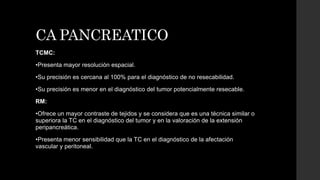 CA PANCREATICO
TCMC:
•Presenta mayor resolución espacial.
•Su precisión es cercana al 100% para el diagnóstico de no resecabilidad.
•Su precisión es menor en el diagnóstico del tumor potencialmente resecable.
RM:
•Ofrece un mayor contraste de tejidos y se considera que es una técnica similar o
superiora la TC en el diagnóstico del tumor y en la valoración de la extensión
peripancreática.
•Presenta menor sensibilidad que la TC en el diagnóstico de la afectación
vascular y peritoneal.
 