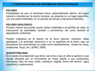 1. CONCEPTOS BÁSICOS FENOMENOS ESTRUCTURALES
PELIGRO
Probabilidad de que un fenómeno físico, potencialmente dañino, de origen
natural o inducido por la acción humana, se presente en un lugar específico,
con una cierta intensidad, en un periodo de tiempo y frecuencia definidos.
PELIGRO GEOLÓGICO
Proceso natural que puede causar daños materiales o la pérdida de vidas, la
interrupción de actividades sociales y económicas, así como también la
degradación ambiental.
Pueden originarse en el interior de la tierra (sismos, tsunamis, fallas
geológicas y la actividad volcánica); o en la superficie de la tierra, aquí se
encuentran los movimientos en masa como deslizamientos, caídas de rocas,
avalanchas, flujos, etc.) (EIRD, 2009).
SUSCEPTIBILIDAD
Es el grado de propensión que tiene una zona a que en ella se genere o que
resulte afectada por un movimiento en masa debido a sus condiciones
intrínsecas (tipo de roca, suelo, cobertura vegetal, forma del terreno, agua
superficial y subterránea).
 