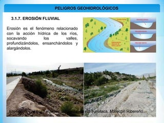 PELIGROS GEOHIDROLÓGICOS
3.1.7. EROSIÓN FLUVIAL
Erosión es el fenómeno relacionado
con la acción hídrica de los ríos,
socavando los valles,
profundizándolos, ensanchándolos y
alargándolos.
Erosión fluvial en la margen izquierda del río Tumilaca, Malecón Ribereño.
 