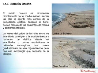 3.1.9. EROSIÓN MARINA
El medio costero es erosionado
directamente por el medio marino, siendo
las olas el agente más común de la
denudación costera. También se tiene
acción erosiva de las corrientes de marea
y corrientes litorales.
La fuerza del golpe de las olas sobre un Loma La Buitrera
acantilado da origen a la erosión directa y
remoción de detritos desde los
acantilados o costas montañosas o
colinadas sumergidas, las cuales
gradualmente se van regularizando pero
con una morfología que depende de la
litología.
Playa Pozo Liza
 