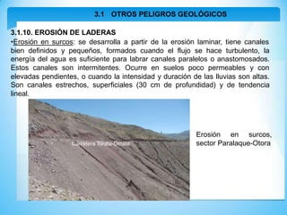 3.1 OTROS PELIGROS GEOLÓGICOS
3.1.10. EROSIÓN DE LADERAS
•Erosión en surcos: se desarrolla a partir de la erosión laminar, tiene canales
bien definidos y pequeños, formados cuando el flujo se hace turbulento, la
energía del agua es suficiente para labrar canales paralelos o anastomosados.
Estos canales son intermitentes. Ocurre en suelos poco permeables y con
elevadas pendientes, o cuando la intensidad y duración de las lluvias son altas.
Son canales estrechos, superficiales (30 cm de profundidad) y de tendencia
lineal.
Erosión en surcos,
sector Paralaque-Otora
Carretera Torata-Omate
 