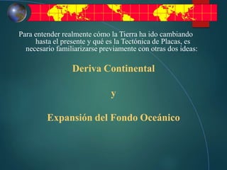 Para entender realmente cómo la Tierra ha ido cambiando
hasta el presente y qué es la Tectónica de Placas, es
necesario familiarizarse previamente con otras dos ideas:
Deriva Continental
y
Expansión del Fondo Oceánico
 