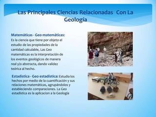 Las Principales Ciencias Relacionadas Con La
Geología
Matemáticas - Geo matemáticas:
Es la ciencia que tiene por objeto el
estudio de las propiedades de la
cantidad calculable, Las Geo
matemáticas es la interpretación de
los eventos geológicos de manera
real y/o abstracta, dando validez
teórica al hecho.
Estadística - Geo estadística: Estudia los
hechos por medio de la cuantificación y sus
relaciones matemáticas, agrupándolos y
estableciendo comparaciones. La Geo
estadística es la aplicacion a la Geología
 