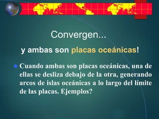 Convergen...
y ambas son placas oceánicas!
 Cuando ambas son placas oceánicas, una de
ellas se desliza debajo de la otra, generando
arcos de islas oceánicas a lo largo del límite
de las placas. Ejemplos?
 