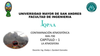 UNIVERSIDAD MAYOR DE SAN ANDRES
FACULTAD DE INGENIERIA
CONTAMINACIÓN ATMOSFÉRICA
IMA-700
CAPITULO – 1
LA ATMOSFERA
Docente: Ing. Gladys J. Quisbert Gonzales
 