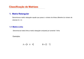 Classifica
Classificaç
ção de Matrizes
ão de Matrizes
1. Matriz Retangular
Denomina-se matriz retangular aquela que possui o número de linhas diferente do número de
colunas (m ≠ n)
Exemplos:
[ ]
9
6
4
A = ( )
7
2
B =
1.1 Matriz Linha
Denomina-se matriz linha a matriz retangular composta por somente 1 linha
 