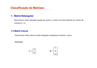 Classifica
Classificaç
ção de Matrizes
ão de Matrizes
1. Matriz Retangular
Denomina-se matriz retangular aquela que possui o número de linhas diferente do número de
colunas (m ≠ n)
Exemplos:






=
4
2
A










=
10
8
5
B
1.2 Matriz Coluna
Denomina-se matriz coluna a matriz retangular composta por somente 1 coluna
 