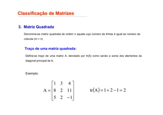 Classifica
Classificaç
ção de Matrizes
ão de Matrizes
3. Matriz Quadrada
Define-se traço de uma matriz A, denotado por tr(A) como sendo a soma dos elementos da
diagonal principal de A.
Exemplo:










−
=
1
2
5
11
2
8
4
3
1
A
Traço de uma matriz quadrada:
( ) 2
1
2
1
A
tr =
−
+
=
Denomina-se matriz quadrada de ordem n aquela cujo número de linhas é igual ao número de
colunas (m = n)
 
