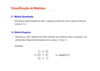Classifica
Classificaç
ção de Matrizes
ão de Matrizes
3. Matriz Quadrada
Denomina-se matriz quadrada de ordem n aquela cujo número de linhas é igual ao número de
colunas (m = n)
3.1 Matriz Diagonal
Denomina-se matriz diagonal toda matriz quadrada que apresenta todos os elementos não
pertencentes à diagonal principal iguais a zero, ou seja aij = 0 para i ≠ j
Exemplo:










=
7
0
0
0
5
0
0
0
2
A ( )
7
5
2
diag
A ,
,
=
 
