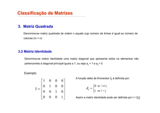 Classifica
Classificaç
ção de Matrizes
ão de Matrizes
3. Matriz Quadrada
Denomina-se matriz quadrada de ordem n aquela cujo número de linhas é igual ao número de
colunas (m = n)
3.2 Matriz Identidade
Denomina-se matriz identidade uma matriz diagonal que apresenta todos os elementos não
pertencentes à diagonal principal iguais a 1, ou seja aii = 1 e aij = 0
Exemplo:












=
1
0
0
0
0
1
0
0
0
0
1
0
0
0
0
1
I
A função delta de Kronecker δij é definida por:
Assim a matriz identidade pode ser definida por I = [δij]



=
1
0
ij
δ
se i ≠ j
se i = j
 