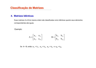 4. Matrizes Idênticas
Duas matrizes A e B de mesma ordem são classificadas como idênticas quando seus elementos
correspondentes são iguais.
Classifica
Classificaç
ção de Matrizes
ão de Matrizes
Exemplo:






=
22
21
12
11
a
a
a
a
A 





=
22
21
12
11
b
b
b
b
B
Se A = B, então: a11 = b11, a12 = b12, a21 = b21 e a22 = b22.
 