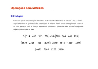 Introdução
Considere que em uma obra sejam utilizados 5 m3 do concreto C40 e 10 m3 do concreto C10. As tabelas a
seguir apresentam as quantidades das composições de matérias primas básicas empregadas em cada 1 m3
de cada aplicação. Para a situação apresentada, determine a quantidade total de cada componente
empregado nesta etapa da obra.
Opera
Operaç
ções com Matrizes
ões com Matrizes
[ ] [ ]
198
441
564
208
10
226
363
465
514
5 ⋅
+
⋅
[ ] [ ]
1980
4410
5640
2080
1130
1815
2325
2570 +
[ ]
3110
6225
7965
4650
 
