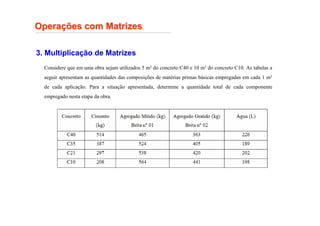 Opera
Operaç
ções com Matrizes
ões com Matrizes
3. Multiplicação de Matrizes
Considere que em uma obra sejam utilizados 5 m3 do concreto C40 e 10 m3 do concreto C10. As tabelas a
seguir apresentam as quantidades das composições de matérias primas básicas empregadas em cada 1 m3
de cada aplicação. Para a situação apresentada, determine a quantidade total de cada componente
empregado nesta etapa da obra.
 
