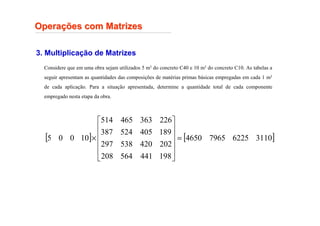 Opera
Operaç
ções com Matrizes
ões com Matrizes
3. Multiplicação de Matrizes
Considere que em uma obra sejam utilizados 5 m3 do concreto C40 e 10 m3 do concreto C10. As tabelas a
seguir apresentam as quantidades das composições de matérias primas básicas empregadas em cada 1 m3
de cada aplicação. Para a situação apresentada, determine a quantidade total de cada componente
empregado nesta etapa da obra.
[ ] [ ]
3110
6225
7965
4650
198
441
564
208
202
420
538
297
189
405
524
387
226
363
465
514
10
0
0
5 =












×
 