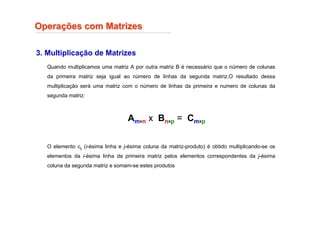 3. Multiplicação de Matrizes
Opera
Operaç
ções com Matrizes
ões com Matrizes
Quando multiplicamos uma matriz A por outra matriz B é necessário que o número de colunas
da primeira matriz seja igual ao número de linhas da segunda matriz.O resultado dessa
multiplicação será uma matriz com o número de linhas da primeira e numero de colunas da
segunda matriz:
O elemento cij (i-ésima linha e j-ésima coluna da matriz-produto) é obtido multiplicando-se os
elementos da i-ésima linha da primeira matriz pelos elementos correspondentes da j-ésima
coluna da segunda matriz e somam-se estes produtos
Amxn x Bnxp = Cmxp
 