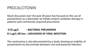 PROCALCITONIN
Much discussion over the past 20 years has focused on the use of
procalcitonin as a biomarker to initiate empiric antibiotic therapy in
patients with community-acquired pneumonia.
0·25 μg/L - BACTERIAL PNEUMONIA
0·1 μg/L OR less - LIKELIHOOD OF VIRAL INFECTION.
The controversy is also documented by a study showing an inability of
procalcitonin to discriminate between viral and bacterial infection.
 