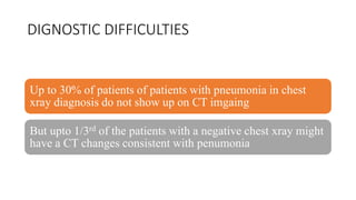 DIGNOSTIC DIFFICULTIES
Up to 30% of patients of patients with pneumonia in chest
xray diagnosis do not show up on CT imgaing
But upto 1/3rd of the patients with a negative chest xray might
have a CT changes consistent with penumonia
 