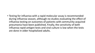 • Testing for influenza with a rapid molecular assay is recommended
during influenza season, although no studies evaluating the effect of
influenza testing on outcomes of patients with community-acquired
pneumonia have been published, Finally, the sensitivity of both
influenza rapid antigen tests and viral culture is low when the tests
are done in older hospitalized adults.
 