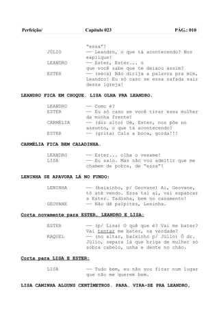 Perfeição/              Capítulo 023                  PÁG.: 010


                        “essa”!
             JÚLIO      —— Leandro, o que tá acontecendo? Nos
                        explique!
             LEANDRO    —— Ester, Ester... o
                        que você sabe que te deixou assim?
             ESTER      —— (seca) Não dirija a palavra pra mim,
                        Leandro! Eu só caso se essa safada sair
                        dessa igreja!

LEANDRO FICA EM CHOQUE. LISA OLHA PRA LEANDRO.

             LEANDRO    —— Como é?
             ESTER      —— Eu só caso se você tirar essa mulher
                        da minha frente!
             CARMÉLIA   —— (diz alto) Ué, Ester, nos põe no
                        assunto, o que tá acontecendo?
             ESTER      —— (grita) Cala a boca, gorda!!!

CARMÉLIA FICA BEM CALADINHA.

             LEANDRO    —— Ester... olha o vexame!
             LISA       —— Eu saio. Mas não vou admitir que me
                        chamem de pobre, de “essa”!

LENINHA SE APAVORA LÁ NO FUNDO:

             LENINHA    —— (baixinho, p/ Geovane) Ai, Geovane,
                        tô até vendo. Essa tal aí, vai espancar
                        a Ester. Tadinha, bem no casamento!
             GEOVANE    —— Não dê palpites, Leninha.

Corta novamente para ESTER, LEANDRO E LISA:

             ESTER      —— (p/ Lisa) O quê que é? Vai me bater?
                        Vai tentar me bater, na verdade?
             RAQUEL     —— (no altar, baixinho p/ Júlio) Ô dr.
                        Júlio, separa lá que briga de mulher só
                        sobra cabelo, unha e dente no chão.

Corta para LISA E ESTER:

             LISA       —— Tudo bem, eu não vou ficar num lugar
                        que não me querem bem.

LISA CAMINHA ALGUNS CENTÍMETROS. PARA. VIRA-SE PRA LEANDRO,
 