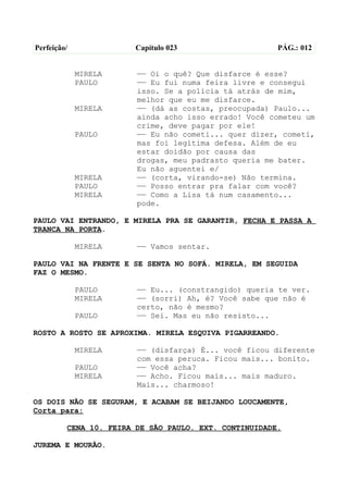 Perfeição/              Capítulo 023                   PÁG.: 012


             MIRELA     —— Oi o quê? Que disfarce é esse?
             PAULO      —— Eu fui numa feira livre e consegui
                        isso. Se a polícia tá atrás de mim,
                        melhor que eu me disfarce.
             MIRELA     —— (dá as costas, preocupada) Paulo...
                        ainda acho isso errado! Você cometeu um
                        crime, deve pagar por ele!
             PAULO      —— Eu não cometi... quer dizer, cometi,
                        mas foi legítima defesa. Além de eu
                        estar doidão por causa das
                        drogas, meu padrasto queria me bater.
                        Eu não aguentei e/
             MIRELA     —— (corta, virando-se) Não termina.
             PAULO      —— Posso entrar pra falar com você?
             MIRELA     —— Como a Lisa tá num casamento...
                        pode.

PAULO VAI ENTRANDO, E MIRELA PRA SE GARANTIR, FECHA E PASSA A
TRANCA NA PORTA.

             MIRELA     —— Vamos sentar.

PAULO VAI NA FRENTE E SE SENTA NO SOFÁ. MIRELA, EM SEGUIDA
FAZ O MESMO.

             PAULO      —— Eu... (constrangido) queria te ver.
             MIRELA     —— (sorri) Ah, é? Você sabe que não é
                        certo, não é mesmo?
             PAULO      —— Sei. Mas eu não resisto...

ROSTO A ROSTO SE APROXIMA. MIRELA ESQUIVA PIGARREANDO.

             MIRELA     —— (disfarça) É... você ficou diferente
                        com essa peruca. Ficou mais... bonito.
             PAULO      —— Você acha?
             MIRELA     —— Acho. Ficou mais... mais maduro.
                        Mais... charmoso!

OS DOIS NÃO SE SEGURAM, E ACABAM SE BEIJANDO LOUCAMENTE,
Corta para:

         CENA 10. FEIRA DE SÃO PAULO. EXT. CONTINUIDADE.

JUREMA E MOURÃO.
 