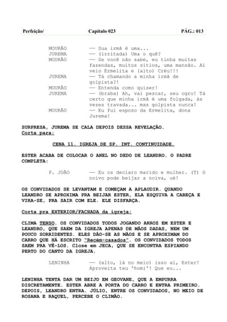 Perfeição/                Capítulo 023                    PÁG.: 013


             MOURÃO       —— Sua irmã é uma...
             JUREMA       —— (irritada) Uma o quê?
             MOURÃO       —— Se você não sabe, eu tinha muitas
                          fazendas, muitos sítios, uma mansão. Aí
                          veio Ermelita e (alto) Créu!!!
             JUREMA       —— Tá chamando a minha irmã de
                          golpista?!
             MOURÃO       —— Entenda como quiser!
             JUREMA       —— (braba) Ah, vai pescar, seu ogro! Tá
                          certo que minha irmã é uma folgada, às
                          vezes travada... mas golpista nunca!
             MOURÃO       —— Eu fui esposo da Ermelita, dona
                          Jurema!

SURPRESA, JUREMA SE CALA DEPOIS DESSA REVELAÇÃO.
Corta para:

              CENA 11. IGREJA DE SP. INT. CONTINUIDADE.

ESTER ACABA DE COLOCAR O ANEL NO DEDO DE LEANDRO. O PADRE
COMPLETA:

             P. JOÃO      —— Eu os declaro marido e mulher. (T) O
                          noivo pode beijar a noiva, ué!

OS CONVIDADOS SE LEVANTAM E COMEÇAM A APLAUDIR. QUANDO
LEANDRO SE APROXIMA PRA BEIJAR ESTER, ELA ESQUIVA A CABEÇA E
VIRA-SE, PRA SAIR COM ELE. ELE DISFARÇA.

Corta pra EXTERIOR/FACHADA da igreja:

CLIMA TENSO. OS CONVIDADOS TODOS JOGANDO ARROZ EM ESTER E
LEANDRO, QUE SAEM DA IGREJA APENAS DE MÃOS DADAS, NEM UM
POUCO SORRIDENTES. ELES DÃO-SE AS MÃOS E SE APROXIMAM DO
CARRO QUE HÁ ESCRITO “Recém-casados”. OS CONVIDADOS TODOS
SAEM PRA VÊ-LOS. Close em JECA, QUE SE ENCONTRA ESPIANDO
PERTO DO CANTO DA IGREJA.

             LENINHA      —— (alto, lá no meio) isso aí, Ester!
                          Aproveita teu 'homi'! Que eu...

LENINHA TENTA DAR UM BEIJO EM GEOVANE, QUE A EMPURRA
DISCRETAMENTE. ESTER ABRE A PORTA DO CARRO E ENTRA PRIMEIRO.
DEPOIS, LEANDRO ENTRA. JÚLIO, ENTRE OS CONVIDADOS, NO MEIO DE
ROSANA E RAQUEL, PERCEBE O CLIMÃO.
 