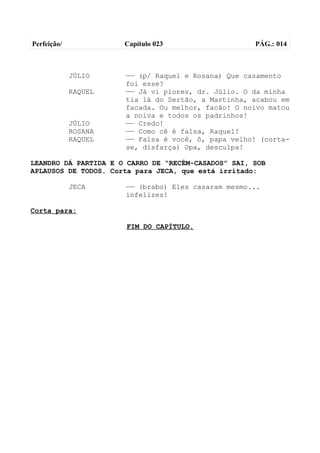 Perfeição/            Capítulo 023                   PÁG.: 014



             JÚLIO    —— (p/ Raquel e Rosana) Que casamento
                      foi esse?
             RAQUEL   —— Já vi piores, dr. Júlio. O da minha
                      tia lá do Sertão, a Martinha, acabou em
                      facada. Ou melhor, facão! O noivo matou
                      a noiva e todos os padrinhos!
             JÚLIO    —— Credo!
             ROSANA   —— Como cê é falsa, Raquel!
             RAQUEL   —— Falsa é você, ô, papa velho! (corta-
                      se, disfarça) Opa, desculpa!

LEANDRO DÁ PARTIDA E O CARRO DE “RECÉM-CASADOS” SAI, SOB
APLAUSOS DE TODOS. Corta para JECA, que está irritado:

             JECA     —— (brabo) Eles casaram mesmo...
                      infelizes!

Corta para:

                      FIM DO CAPÍTULO.
 