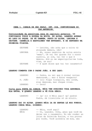 Perfeição/             Capítulo 023                  PÁG.: 02




    CENA 1. IGREJA DE SÃO PAULO. INT. DIA. CONTINUIDADE DO
                        CAP.ANTERIOR.

Continuidade da penúltima cena do capítulo anterior. OS
CONVIDADOS TODOS À ESPERA DA NOIVA. NO ALTAR, LEANDRO APENAS
AO LADO DO PADRE. DE PÉ TAMBÉM, PERTO DO ALTAR, LENINHA E
GEOVANE. CARMÉLIA E BARTOLOMEU VEM ENTRANDO, E SE SENTANDO NA
PRIMEIRA FILEIRA.

             GEOVANE   —— Leninha, não acha que a noiva tá
                       atrasada demais, não?
             LENINHA   —— Ah, esses negócios de noiva enrola
                       'memo'. Cê vai ver quando for o nosso
                       casório, aí sim, vai ver o que é
                       demora. Até eu me emperiquitar-me toda,
                       vixe, um ano!
             GEOVANE   —— E quem disse que vai ter casamento?


LEANDRO COMENTA COM O PADRE JOÃO, A SEU LADO:

             LEANDRO   —— Padre, eu sei que é normal noivas
                       demorarem... mas a Ester exagerou!
             P. JOÃO   —— (ri) Fique tranquilo, meu jovem,
                       elas demoram, mas chegam vivas.
             LEANDRO   —— Será?

Corta para PORTA DA IGREJA. NÉIA VEM SURGINDO TODA ARRUMADA.
ELA ENTRA, E QUANDO LEANDRO A VÊ FICA SÉRIO.

             LEANDRO   —— (p/ si) A Néia aqui? (p/ padre)
                       Padre, dá licencinha só um minuto.

LEANDRO SAI DO ALTAR. QUANDO NÉIA IA SE SENTAR LÁ NOS FUNDOS,
LEANDRO CHEGA NELA, DIZENDO:

             LEANDRO   —— Néia, você aqui?
             NÉIA      —— Oi, Leandro. Olha, peço que você me
                       deixe ver o casamento. Eu não roubei as
                       joias da falecida Eunice, e vou provar
                       pra vocês. Você acredita em mim, não
 