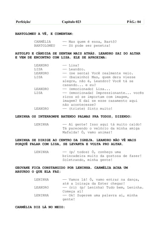Perfeição/                Capítulo 023                  PÁG.: 04


BARTOLOMEU A VÊ, E COMENTAM:

             CARMÉLIA     —— Mas quem é essa, Bartô?
             BARTOLOMEU   —— Só pode ser penetra!

ASTOLFO E CÂNDIDA SE SENTAM MAIS ATRÁS. LEANDRO SAI DO ALTAR
E VEM DE ENCONTRO COM LISA. ELE SE APROXIMA:

             LEANDRO      —— Lisa?
             LISA         —— Leandro.
             LEANDRO      —— (se senta) Você realmente veio.
             LISA         —— (baixinho) Mas, quem dera viesse
                          alegre, não é, Leandro? Você tá se
                          casando... e eu?
             LEANDRO      —— (emocionado) Lisa...
             LISA         —— (emocionada) Impressionante... vocês
                          ricos só se importam com imagem,
                          imagem? E daí se esse casamento aqui
                          não acontecesse?
             LEANDRO      —— (triste) Sinto muito!

LENINHA OS INTERROMPE BATENDO PALMAS PRA TODOS, DIZENDO:

             LENINHA      —— Aí gente! Isso aqui tá muito caído!
                          Tá parecendo o velório da minha amiga
                          Mafalda! Ó, vamo animar!

LENINHA SE DIRIGE AO CENTRO DA IGREJA. LEANDRO NÃO VÊ MAIS
PORQUÊ FALAR COM LISA, SE LEVANTA E VOLTA PRO ALTAR.

             LENINHA      —— (p/ todos) Ó, conheço uma
                          brincadeira muito da gostosa de fazer!
                          Soletrando, minha gente!

GEOVANE FICA CONSTANGIDO POR LENINHA. CARMÉLIA ACHA UM
ABSURDO O QUE ELA FAZ:

             LENINHA      —— Vamos lá! Ó, vamo entrar na dança,
                          até a loiraça da Ester chegar!
             LEANDRO      —— (ri) (p/ Leninha) Tudo bem, Leninha.
                          Começa aí!
             LENINHA      —— Ok! Sugerem uma palavra aí, minha
                          gente!

CARMÉLIA DIZ LÁ NO MEIO:
 