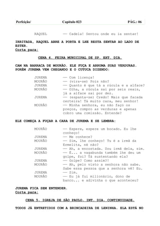 Perfeição/               Capítulo 023                    PÁG.: 06


             RAQUEL      —— Cadela! Sentou onde eu ia sentar!

IRRITADA, RAQUEL ABRE A PORTA E LHE RESTA SENTAR AO LADO DE
ESTER.
Corta para:

              CENA 4. FEIRA MUNICIPAL DE SP. EXT. DIA.

CAM NA BARRACA DE MOURÃO. ELE FUÇA E ARRUMA SUAS VERDURAS.
PORÉM JUREMA VEM CHEGANDO E O CUTUCA DIZENDO:

             JUREMA      —— Com licença!
             MOURÃO      —— (vira-se) Pois não?
             JUREMA      —— Quanto é que tá a rúcula e a alface?
             MOURÃO      —— Olha, a rúcula sai por seis reais,
                         já a alface sai por dez.
             JUREMA      —— (espanta-se) Credo! Mais que facada
                         certeira! Tá muito cara, meu senhor!
             MOURÃO      —— Minha senhora, eu não faço os
                         preços, compro as verduras e apenas
                         cobro uma comissão. Entende?

ELE COMEÇA A FUÇAR A CARA DE JUREMA E SE LEMBRA:

             MOURÃO      —— Espere, espere um bocado. Eu lhe
                         conheço!
             JUREMA      —— Me conhece?
             MOURÃO      —— Sim, lhe conheço! Tu é a irmã da
                         Ermelita, né não?
             JUREMA      —— Ah, a encostada. Sou irmã dela, sim.
             MOURÃO      —— É... a vagabunda também lhe deu um
                         golpe, foi? Tá sustentando ela?
             JUREMA      —— Golpe? Como assim?!
             MOURÃO      —— Ah, pelo visto a senhora não sabe.
                         Sabe essa pessoa que a senhora vê? Eu.
             JUREMA      —— Sim.
             MOURÃO      —— Eu já fui milionário, dono de
                         banco... e adivinha o que aconteceu?

JUREMA FICA SEM ENTENDER.
Corta para:

      CENA 5. IGREJA DE SÃO PAULO. INT. DIA. CONTINUIDADE.

TODOS JÁ ENTRETIDOS COM A BRINCADEIRA DE LENINHA. ELA ESTÁ NO
 