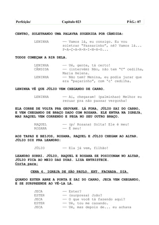 Perfeição/              Capítulo 023                    PÁG.: 07


CENTRO, SOLETRANDO UMA PALAVRA SUGERIDA POR CÂNDIDA:

             LENINHA    —— Vamos lá, eu consigo. Eu vou
                        soletrar “Passarinho”, né? Vamos lá...
                        P-A-Ç-A-R-R-I-N-H-O...

TODOS COMEÇAM A RIR DELA.

             LENINHA    —— Ué, gente, tá certo!
             CÂNDIDA    —— (intervém) Não, não tem “C” cedilha,
                        Maria Helena.
             LENINHA    —— Não tem? Menina, eu podia jurar que
                        era “paçarinho”, com 'c' cedilha.

LENINHA VÊ QUE JÚLIO VEM CHEGANDO DE CARRO.

             LENINHA    —— Ai, chegaram! (palminhas) Melhor eu
                        recuar pra não passar vergonha!

ELA CORRE DE VOLTA PRA GEOVANE. LÁ FORA, JÚLIO SAI DO CARRO,
E VEM CHEGANDO DE BRAÇO DADO COM ROSANA. ELE ENTRA NA IGREJA,
MAS RAQUEL VEM CORRENDO E PEGA NO SEU OUTRO BRAÇO.

             RAQUEL     —— (p/ Rosana) Solta! Ele é meu!
             ROSANA     —— É meu!

AOS TAPAS E BEIJOS, ROSANA, RAQUEL E JÚLIO CHEGAM AO ALTAR.
JÚLIO DIZ PRA LEANDRO:

             JÚLIO      —— Ela já vem, filhão!

LEANDRO SORRI. JÚLIO, RAQUEL E ROSANA SE POSICONAM NO ALTAR,
JÚLIO FICA AO MEIO DAS DUAS. LISA ENTRISTECE.
Corta para:

         CENA 6. IGREJA DE SÃO PAULO. EXT. FACHADA. DIA.

QUANDO ESTER ABRE A PORTA E SAI DO CARRO, JECA VEM CHEGANDO,
E SE SURPREENDE AO VÊ-LA LÁ.

             JECA       ——   Ester?
             ESTER      ——   (surpresa) João?
             JECA       ——   O que você tá fazendo aqui?
             ESTER      ——   Ué, tou me casando.
             JECA       ——   Ué, mas depois de... eu achava
 