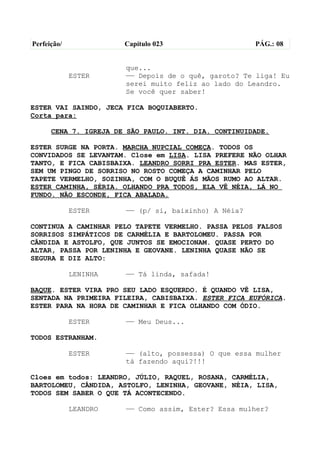 Perfeição/             Capítulo 023                   PÁG.: 08


                       que...
             ESTER     —— Depois de o quê, garoto? Te liga! Eu
                       serei muito feliz ao lado do Leandro.
                       Se você quer saber!

ESTER VAI SAINDO, JECA FICA BOQUIABERTO.
Corta para:

      CENA 7. IGREJA DE SÃO PAULO. INT. DIA. CONTINUIDADE.

ESTER SURGE NA PORTA. MARCHA NUPCIAL COMEÇA. TODOS OS
CONVIDADOS SE LEVANTAM. Close em LISA. LISA PREFERE NÃO OLHAR
TANTO, E FICA CABISBAIXA. LEANDRO SORRI PRA ESTER. MAS ESTER,
SEM UM PINGO DE SORRISO NO ROSTO COMEÇA A CAMINHAR PELO
TAPETE VERMELHO, SOZINHA, COM O BUQUÊ ÁS MÃOS RUMO AO ALTAR.
ESTER CAMINHA, SÉRIA. OLHANDO PRA TODOS, ELA VÊ NÉIA, LÁ NO
FUNDO. NÃO ESCONDE, FICA ABALADA.

             ESTER     —— (p/ si, baixinho) A Néia?

CONTINUA A CAMINHAR PELO TAPETE VERMELHO. PASSA PELOS FALSOS
SORRISOS SIMPÁTICOS DE CARMÉLIA E BARTOLOMEU. PASSA POR
CÂNDIDA E ASTOLFO, QUE JUNTOS SE EMOCIONAM. QUASE PERTO DO
ALTAR, PASSA POR LENINHA E GEOVANE. LENINHA QUASE NÃO SE
SEGURA E DIZ ALTO:

             LENINHA   —— Tá linda, safada!

BAQUE. ESTER VIRA PRO SEU LADO ESQUERDO. É QUANDO VÊ LISA,
SENTADA NA PRIMEIRA FILEIRA, CABISBAIXA. ESTER FICA EUFÓRICA.
ESTER PARA NA HORA DE CAMINHAR E FICA OLHANDO COM ÓDIO.

             ESTER     —— Meu Deus...

TODOS ESTRANHAM.

             ESTER     —— (alto, possessa) O que essa mulher
                       tá fazendo aqui?!!!

Cloes em todos: LEANDRO, JÚLIO, RAQUEL, ROSANA, CARMÉLIA,
BARTOLOMEU, CÂNDIDA, ASTOLFO, LENINHA, GEOVANE, NÉIA, LISA,
TODOS SEM SABER O QUE TÁ ACONTECENDO.

             LEANDRO   —— Como assim, Ester? Essa mulher?
 