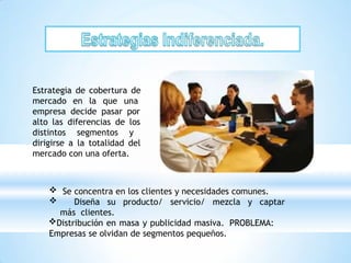 Estrategia de cobertura de
mercado en la que una
empresa decide pasar por
alto las diferencias de los
distintos segmentos y
dirigirse a la totalidad del
mercado con una oferta.
 Se concentra en los clientes y necesidades comunes.
 Diseña su producto/ servicio/ mezcla y captar
más clientes.
Distribución en masa y publicidad masiva. PROBLEMA:
Empresas se olvidan de segmentos pequeños.
 