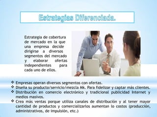 Estrategia de cobertura
de mercado en la que
una empresa decide
dirigirse a diversos
segmentos del mercado
independientes
y elaborar ofertas
para
cada uno de ellos.
 Empresas operan diversos segmentos con ofertas.
 Diseña su producto/servicio/mezcla Mk. Para fidelizar y captar más clientes.
 Distribución en comercio electrónico y tradicional publicidad Internet y
medios masivos.
 Crea más ventas porque utiliza canales de distribución y al tener mayor
cantidad de productos y comercializarlos aumentan lo costos (producción,
administrativos, de impulsión, etc.)
 