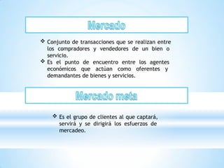  Conjunto de transacciones que se realizan entre
los compradores y vendedores de un bien o
servicio.
 Es el punto de encuentro entre los agentes
económicos que actúan como oferentes y
demandantes de bienes y servicios.
 Es el grupo de clientes al que captará,
servirá y se dirigirá los esfuerzos de
mercadeo.
 